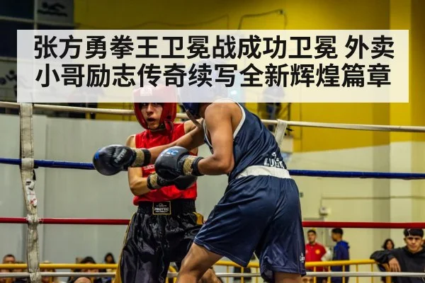 张方勇拳王卫冕战成功卫冕 外卖小哥励志传奇续写全新辉煌篇章