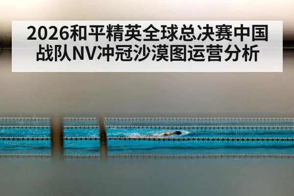 2026和平精英全球总决赛中国战队NV冲冠沙漠图运营分析