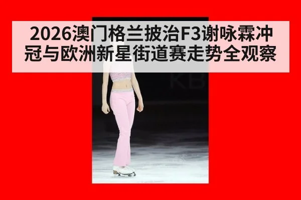 2026澳门格兰披治F3谢咏霖冲冠与欧洲新星街道赛走势全观察